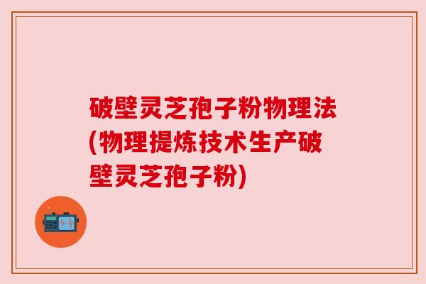 破壁灵芝孢子粉物理法(物理提炼技术生产破壁灵芝孢子粉)