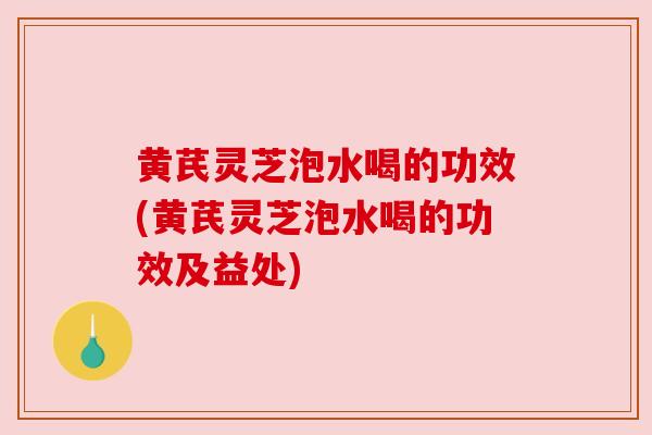 黄芪灵芝泡水喝的功效(黄芪灵芝泡水喝的功效及益处)