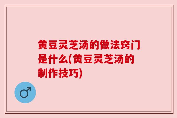 黄豆灵芝汤的做法窍门是什么(黄豆灵芝汤的制作技巧)