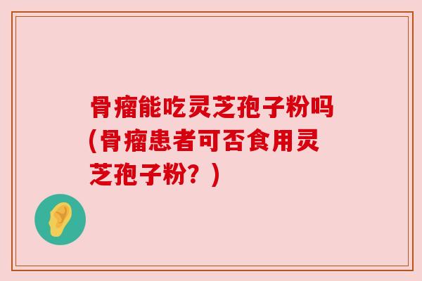 骨瘤能吃灵芝孢子粉吗(骨瘤患者可否食用灵芝孢子粉？)