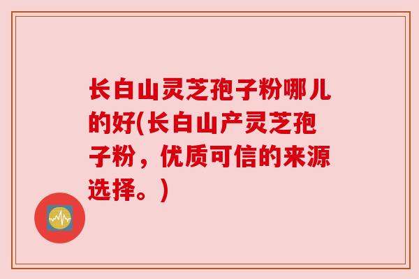 长白山灵芝孢子粉哪儿的好(长白山产灵芝孢子粉，优质可信的来源选择。)