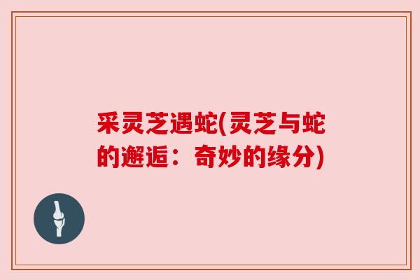采灵芝遇蛇(灵芝与蛇的邂逅：奇妙的缘分)