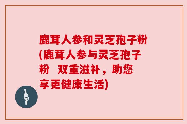 鹿茸人参和灵芝孢子粉(鹿茸人参与灵芝孢子粉  双重滋补，助您享更健康生活)
