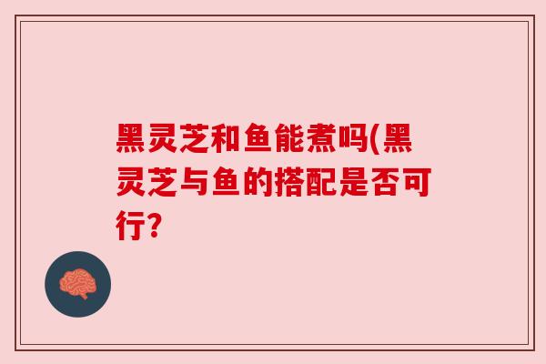 黑灵芝和鱼能煮吗(黑灵芝与鱼的搭配是否可行？