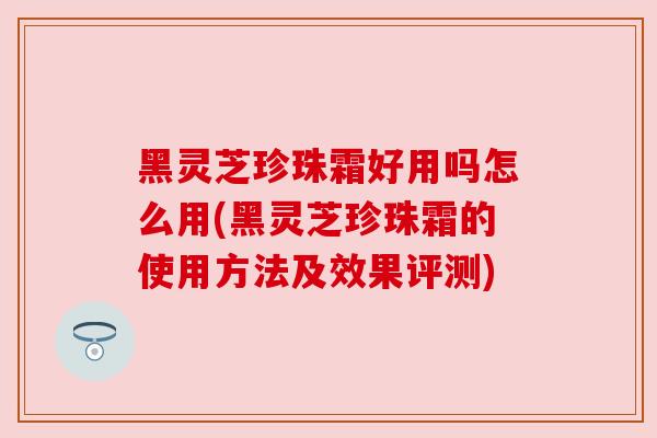 黑灵芝珍珠霜好用吗怎么用(黑灵芝珍珠霜的使用方法及效果评测)