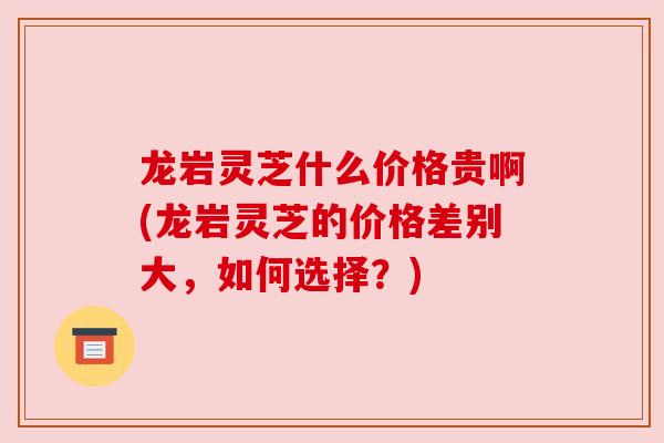 龙岩灵芝什么价格贵啊(龙岩灵芝的价格差别大，如何选择？)