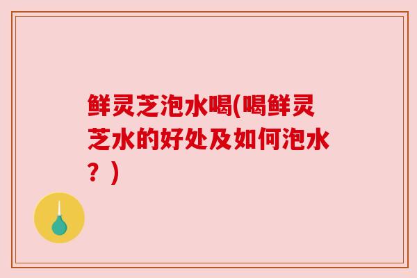 鲜灵芝泡水喝(喝鲜灵芝水的好处及如何泡水？)