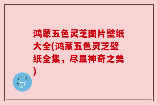鸿蒙五色灵芝图片壁纸大全(鸿蒙五色灵芝壁纸全集，尽显神奇之美)