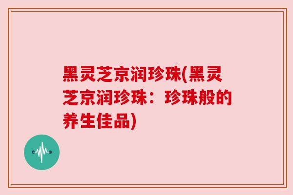 黑灵芝京润珍珠(黑灵芝京润珍珠：珍珠般的养生佳品)