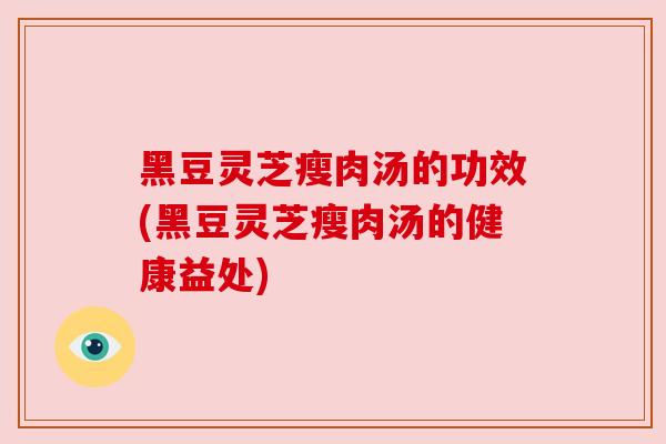黑豆灵芝瘦肉汤的功效(黑豆灵芝瘦肉汤的健康益处)