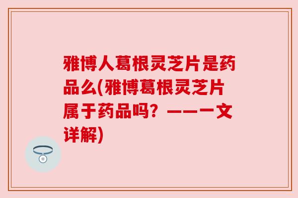 雅博人葛根灵芝片是药品么(雅博葛根灵芝片属于药品吗？——一文详解)