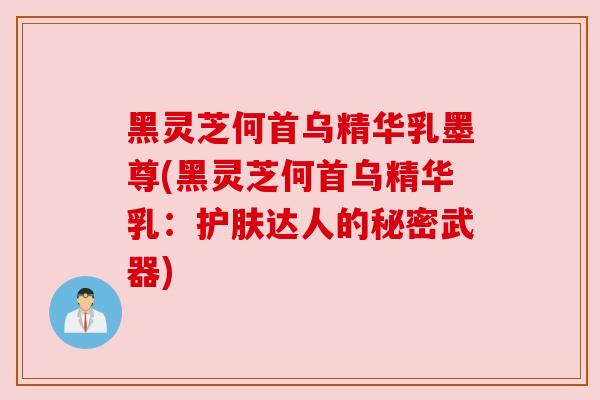 黑灵芝何首乌精华乳墨尊(黑灵芝何首乌精华乳：护肤达人的秘密武器)