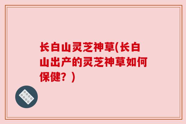 长白山灵芝神草(长白山出产的灵芝神草如何保健?) 长白山灵芝神草(长白山出产的灵芝神草如何保健?)