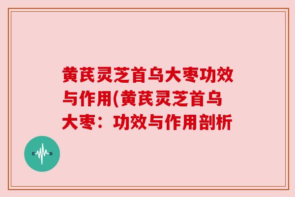 黄芪灵芝首乌大枣功效与作用(黄芪灵芝首乌大枣：功效与作用剖析