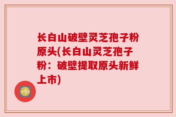 长白山破壁灵芝孢子粉原头(长白山灵芝孢子粉：破壁提取原头新鲜上市)