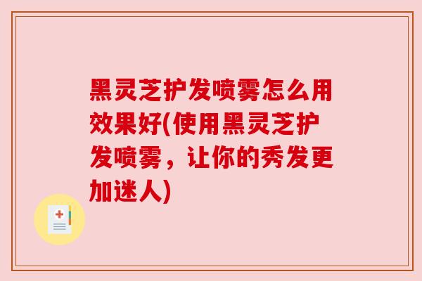 黑灵芝护发喷雾怎么用效果好(使用黑灵芝护发喷雾，让你的秀发更加迷人)