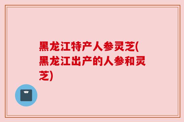 黑龙江特产人参灵芝(黑龙江出产的人参和灵芝)