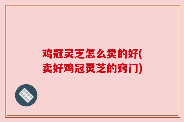 鸡冠灵芝怎么卖的好(卖好鸡冠灵芝的窍门)