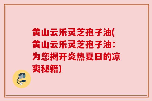 黄山云乐灵芝孢子油(黄山云乐灵芝孢子油：为您揭开炎热夏日的凉爽秘籍)