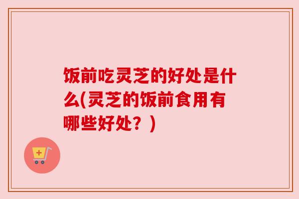 饭前吃灵芝的好处是什么(灵芝的饭前食用有哪些好处？)