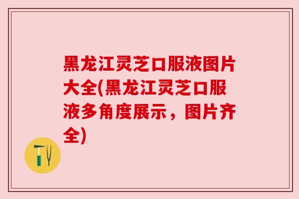 黑龙江灵芝口服液图片大全(黑龙江灵芝口服液多角度展示，图片齐全)