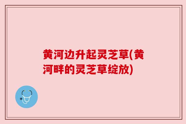 黄河边升起灵芝草(黄河畔的灵芝草绽放)