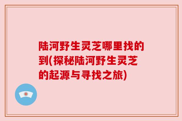 陆河野生灵芝哪里找的到(探秘陆河野生灵芝的起源与寻找之旅)