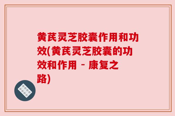 黄芪灵芝胶囊作用和功效(黄芪灵芝胶囊的功效和作用 - 康复之路)