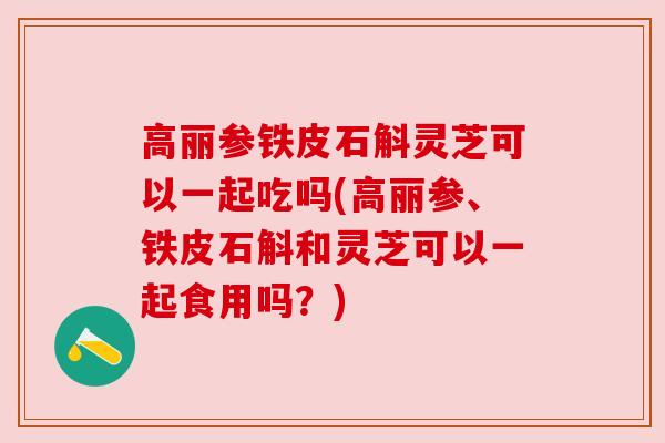 高丽参铁皮石斛灵芝可以一起吃吗(高丽参、铁皮石斛和灵芝可以一起食用吗？)