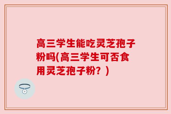 高三学生能吃灵芝孢子粉吗(高三学生可否食用灵芝孢子粉？)