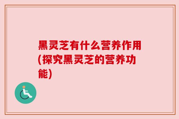 黑灵芝有什么营养作用(探究黑灵芝的营养功能) 黑灵芝有什么营养作用(探究黑灵芝的营养功能)