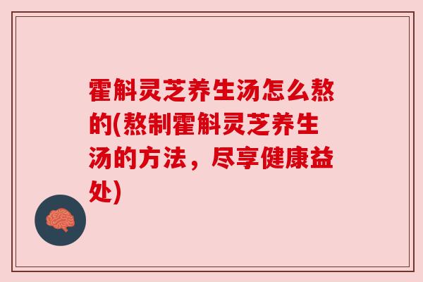 霍斛灵芝养生汤怎么熬的(熬制霍斛灵芝养生汤的方法，尽享健康益处)