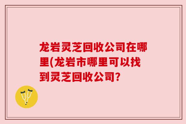 龙岩灵芝回收公司在哪里(龙岩市哪里可以找到灵芝回收公司？