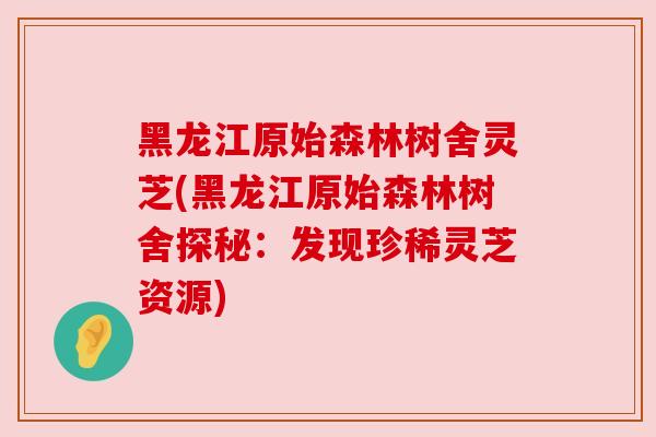 黑龙江原始森林树舍灵芝(黑龙江原始森林树舍探秘：发现珍稀灵芝资源)