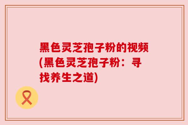 黑色灵芝孢子粉的视频(黑色灵芝孢子粉：寻找养生之道)