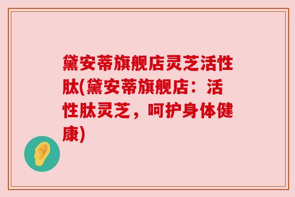 黛安蒂旗舰店灵芝活性肽(黛安蒂旗舰店：活性肽灵芝，呵护身体健康)