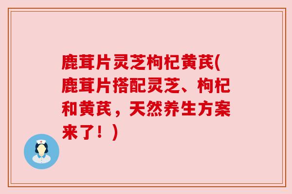 鹿茸片灵芝枸杞黄芪(鹿茸片搭配灵芝、枸杞和黄芪，天然养生方案来了！)