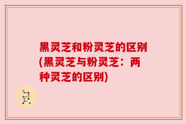 黑灵芝和粉灵芝的区别(黑灵芝与粉灵芝：两种灵芝的区别)