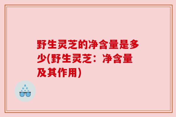 野生灵芝的净含量是多少(野生灵芝：净含量及其作用)