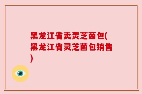 黑龙江省卖灵芝菌包(黑龙江省灵芝菌包销售)