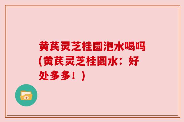 黄芪灵芝桂圆泡水喝吗(黄芪灵芝桂圆水：好处多多！)