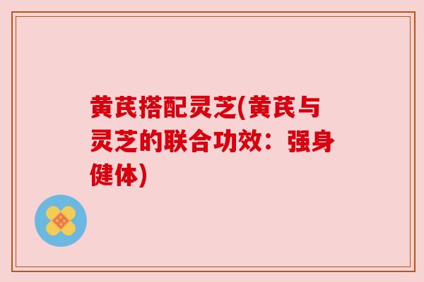 黄芪搭配灵芝(黄芪与灵芝的联合功效：强身健体)