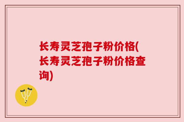 长寿灵芝孢子粉价格(长寿灵芝孢子粉价格查询)