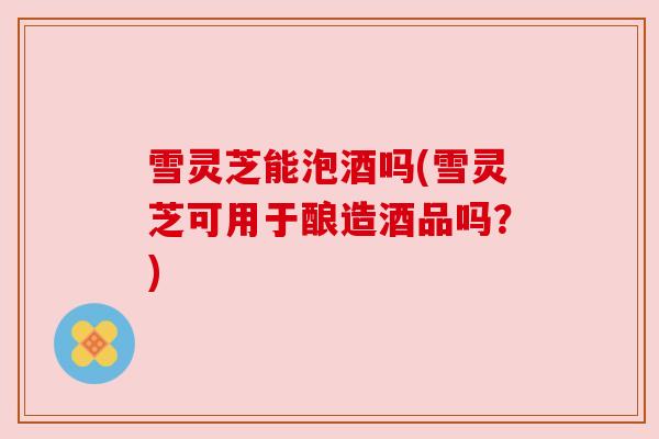 雪灵芝能泡酒吗(雪灵芝可用于酿造酒品吗？)