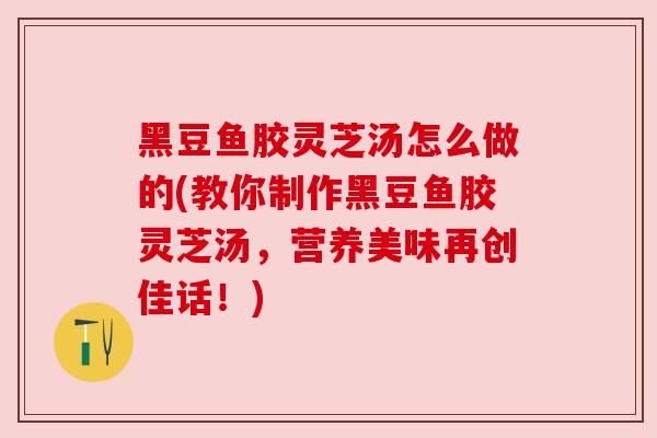 黑豆鱼胶灵芝汤怎么做的(教你制作黑豆鱼胶灵芝汤，营养美味再创佳话！)