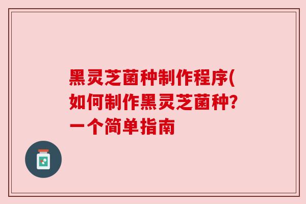 黑灵芝菌种制作程序(如何制作黑灵芝菌种？一个简单指南