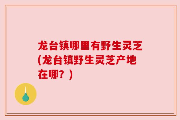龙台镇哪里有野生灵芝(龙台镇野生灵芝产地在哪？)