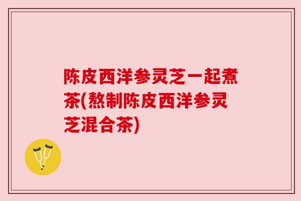 陈皮西洋参灵芝一起煮茶(熬制陈皮西洋参灵芝混合茶)