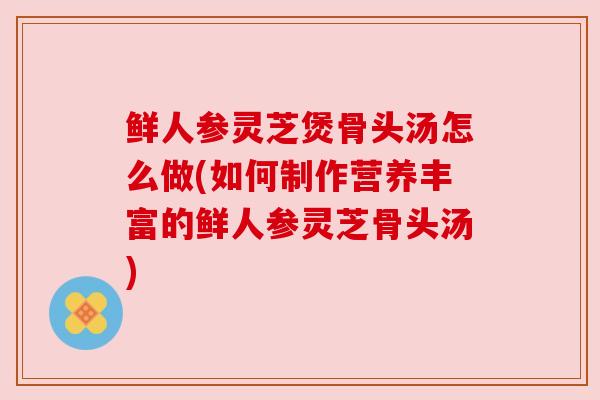 鲜人参灵芝煲骨头汤怎么做(如何制作营养丰富的鲜人参灵芝骨头汤) 鲜人参灵芝煲骨头汤怎么做(如何制作营养丰富的鲜人参灵芝骨头汤)