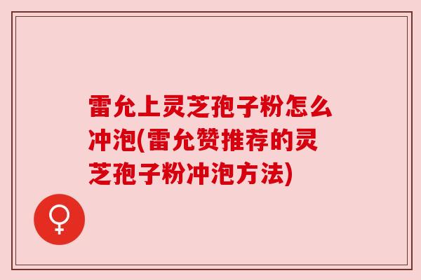 雷允上灵芝孢子粉怎么冲泡(雷允赞推荐的灵芝孢子粉冲泡方法)